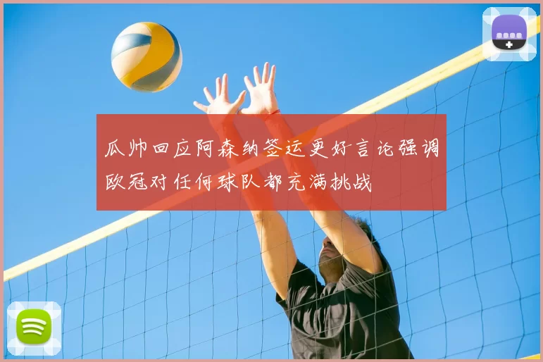 瓜帅回应阿森纳签运更好言论强调欧冠对任何球队都充满挑战