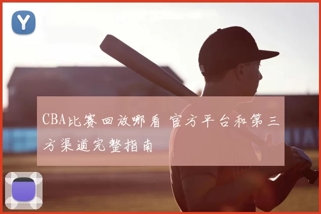 CBA比赛回放哪看 官方平台和第三方渠道完整指南