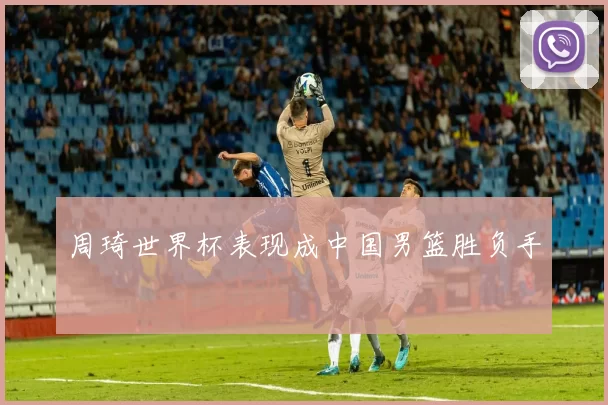 周琦世界杯表现成中国男篮胜负手