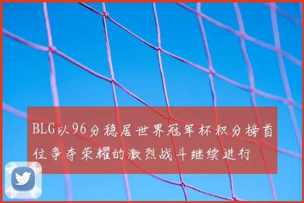 BLG以96分稳居世界冠军杯积分榜首位争夺荣耀的激烈战斗继续进行