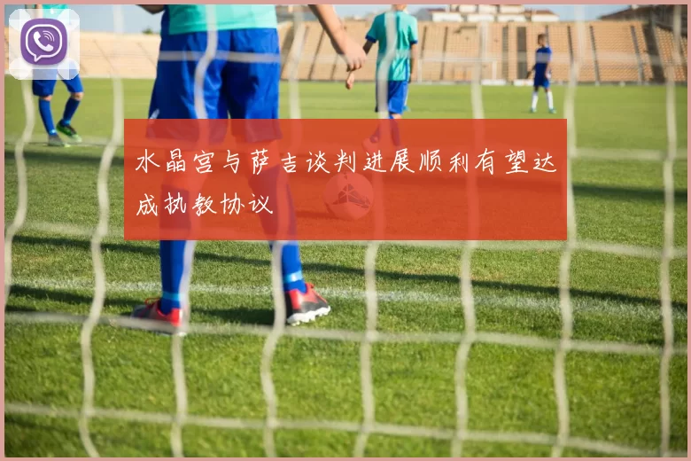 水晶宫与萨吉谈判进展顺利有望达成执教协议