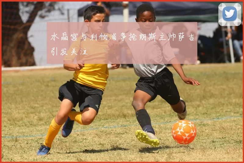 水晶宫与利物浦争抢朗斯主帅萨吉引发关注