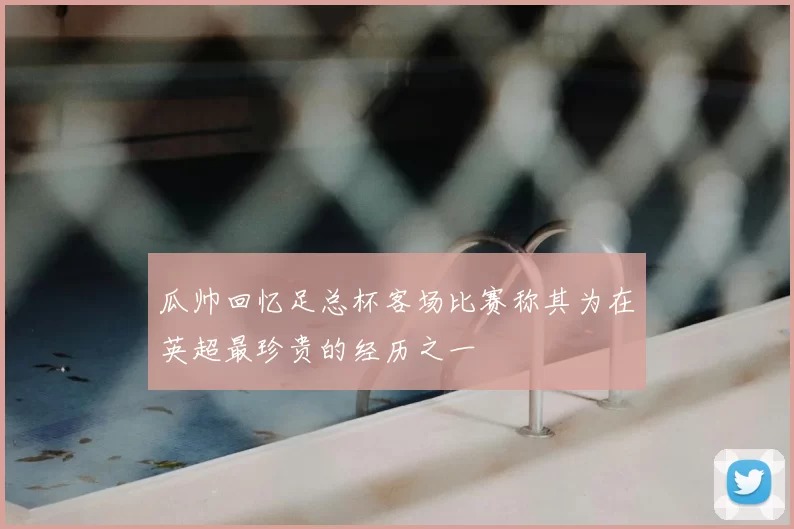 瓜帅回忆足总杯客场比赛称其为在英超最珍贵的经历之一