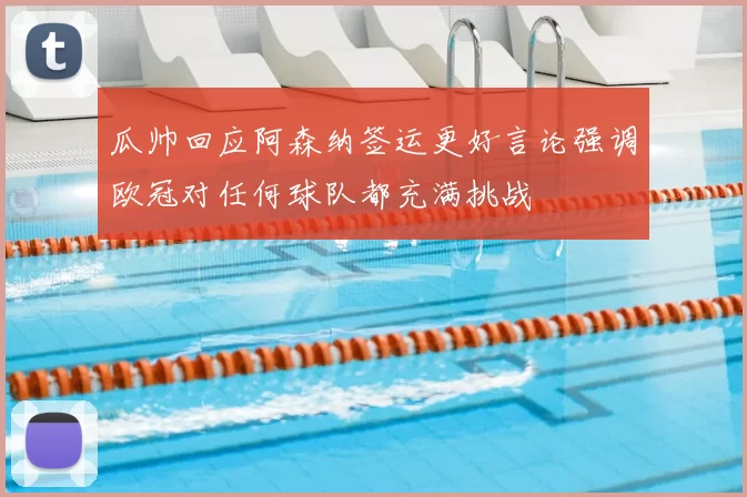 瓜帅回应阿森纳签运更好言论强调欧冠对任何球队都充满挑战