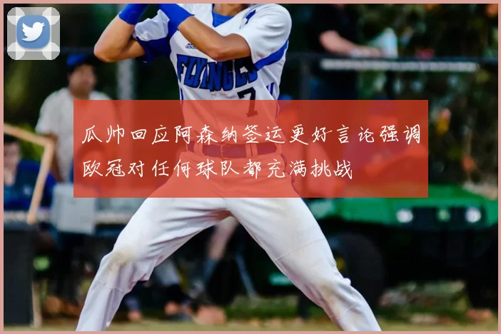 瓜帅回应阿森纳签运更好言论强调欧冠对任何球队都充满挑战