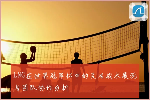 LNG在世界冠军杯中的灵活战术展现与团队协作分析