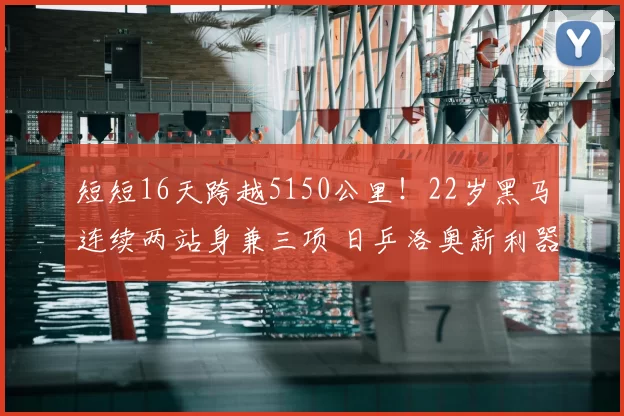 短短16天跨越5150公里!22岁黑马连续两站身兼三项 日乒洛奥新利器?