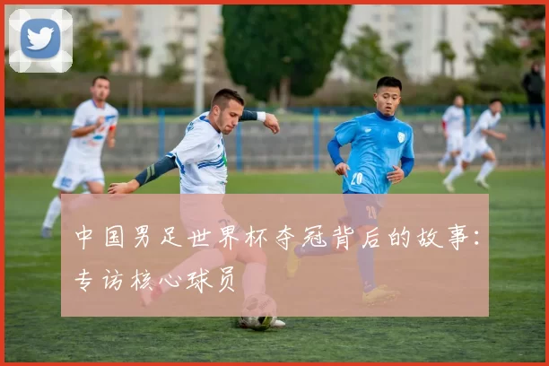 中国男足世界杯夺冠背后的故事：专访核心球员