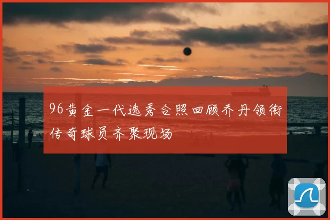 96黄金一代选秀合照回顾乔丹领衔传奇球员齐聚现场