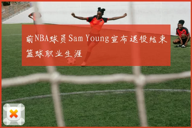 前NBA球员Sam Young宣布退役结束篮球职业生涯
