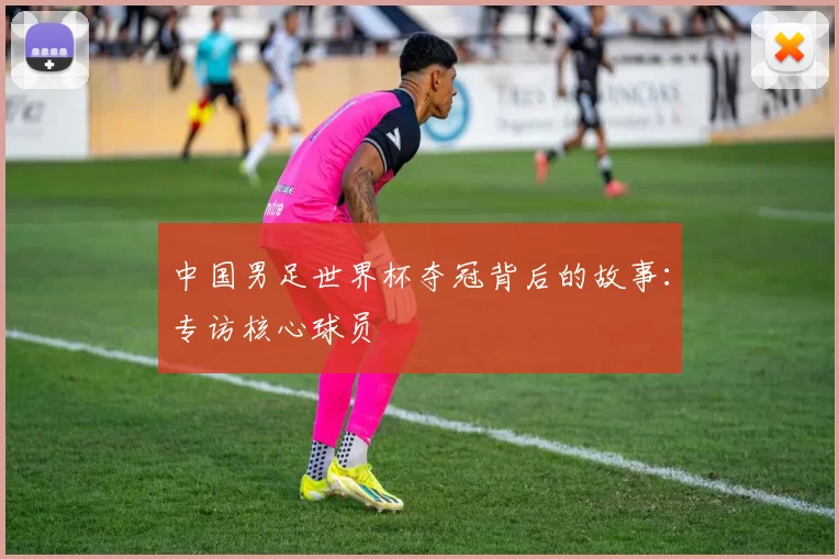 中国男足世界杯夺冠背后的故事：专访核心球员