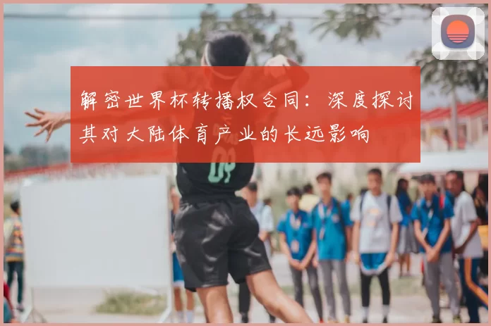 解密世界杯转播权合同：深度探讨其对大陆体育产业的长远影响