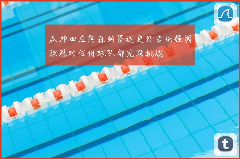 瓜帅回应阿森纳签运更好言论强调欧冠对任何球队都充满挑战
