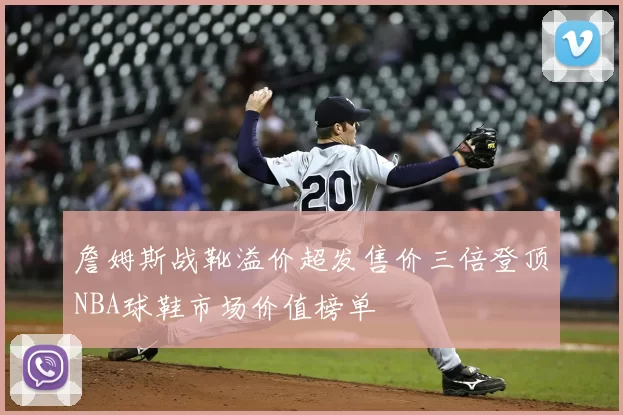 詹姆斯战靴溢价超发售价三倍登顶NBA球鞋市场价值榜单