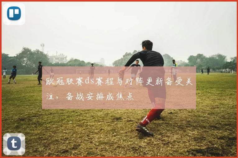 欧冠联赛ds赛程与对阵更新备受关注，备战安排成焦点
