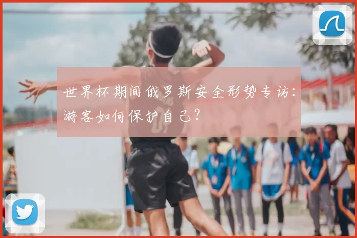 世界杯期间俄罗斯安全形势专访：游客如何保护自己？