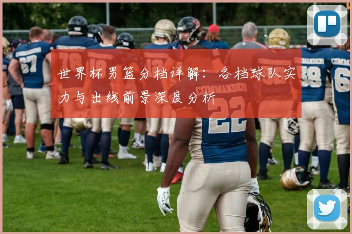 世界杯男篮分档详解：各档球队实力与出线前景深度分析
