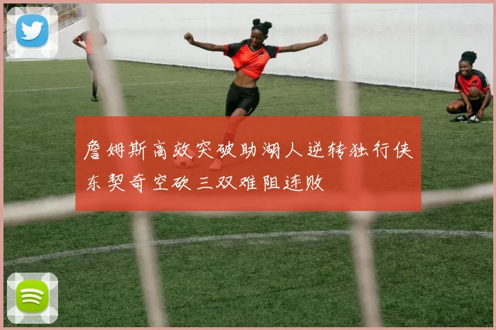 詹姆斯高效突破助湖人逆转独行侠东契奇空砍三双难阻连败