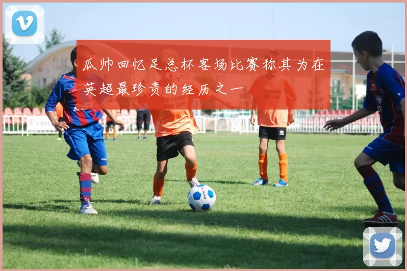 瓜帅回忆足总杯客场比赛称其为在英超最珍贵的经历之一