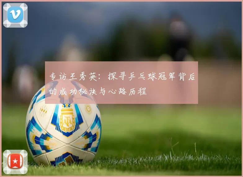专访王秀英：探寻乒乓球冠军背后的成功秘诀与心路历程