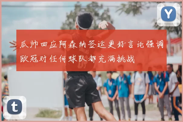 瓜帅回应阿森纳签运更好言论强调欧冠对任何球队都充满挑战