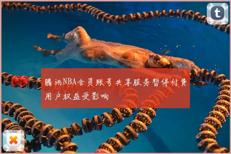 腾讯NBA会员账号共享服务暂停付费用户权益受影响