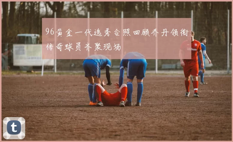 96黄金一代选秀合照回顾乔丹领衔传奇球员齐聚现场