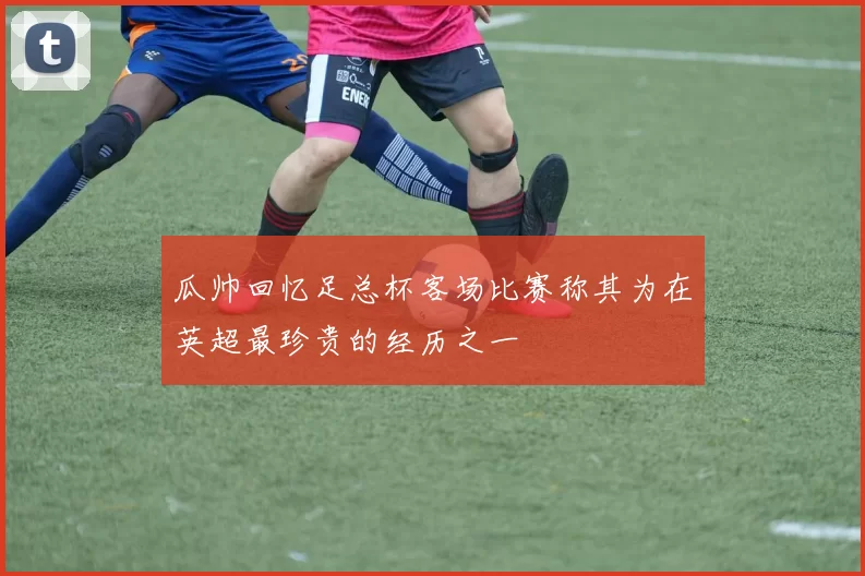 瓜帅回忆足总杯客场比赛称其为在英超最珍贵的经历之一
