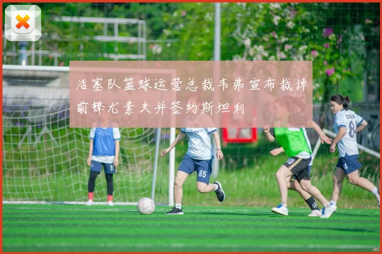活塞队篮球运营总裁韦弗宣布裁掉前锋尤素夫并签约斯坦利