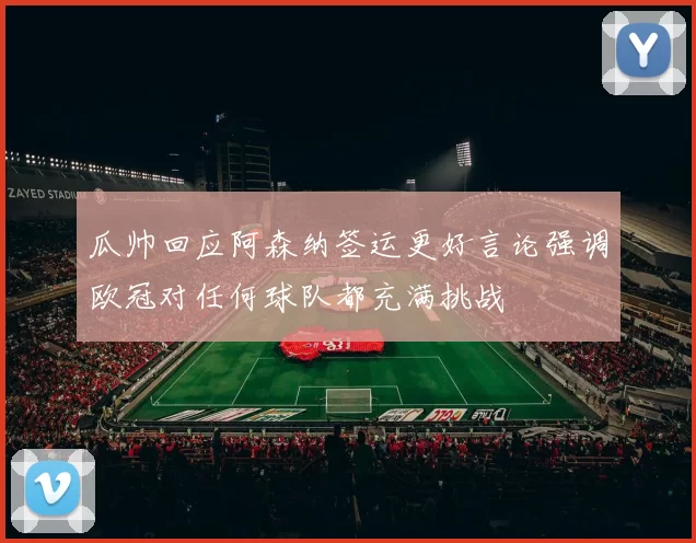 瓜帅回应阿森纳签运更好言论强调欧冠对任何球队都充满挑战