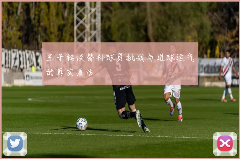 王子铭谈替补球员挑战与进球运气的真实看法