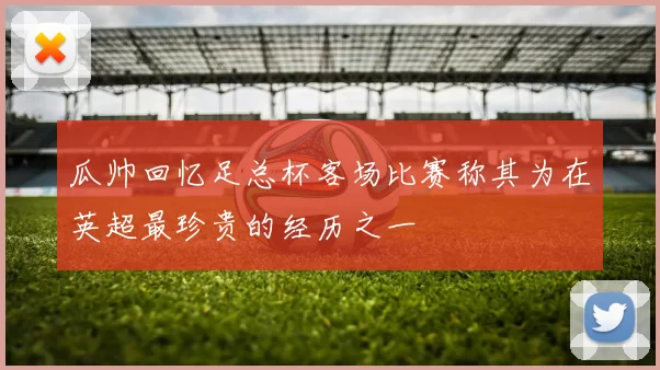 瓜帅回忆足总杯客场比赛称其为在英超最珍贵的经历之一