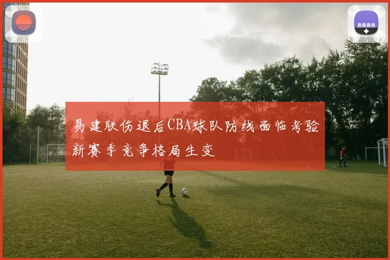易建联伤退后CBA球队防线面临考验新赛季竞争格局生变