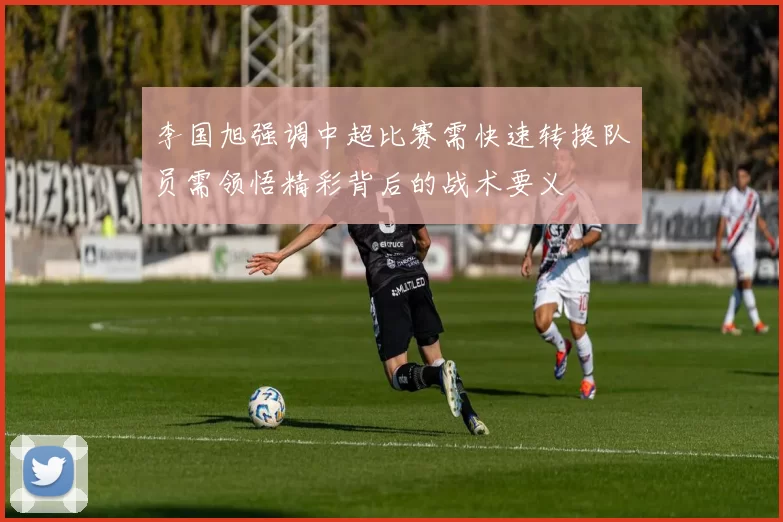 李国旭强调中超比赛需快速转换队员需领悟精彩背后的战术要义