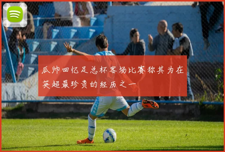 瓜帅回忆足总杯客场比赛称其为在英超最珍贵的经历之一