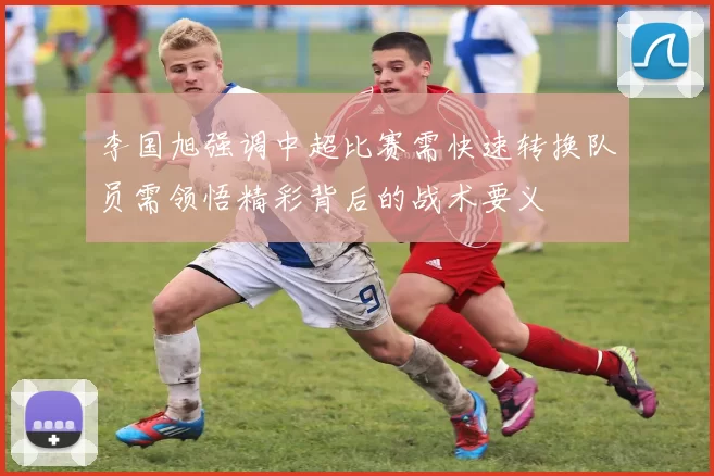 李国旭强调中超比赛需快速转换队员需领悟精彩背后的战术要义