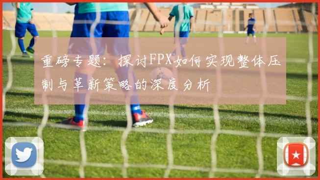 重磅专题：探讨FPX如何实现整体压制与革新策略的深度分析