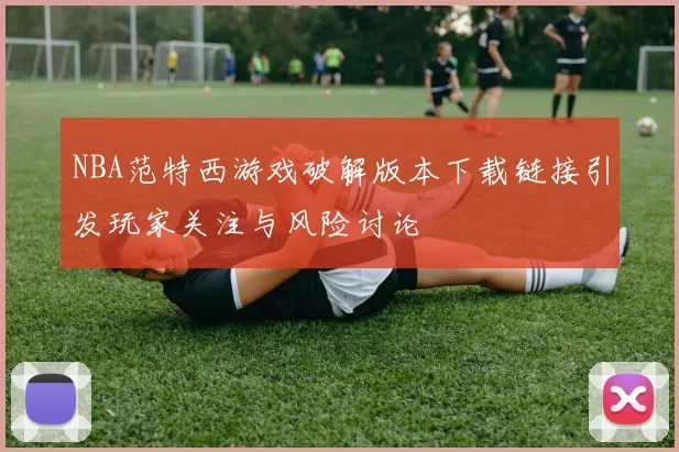 NBA范特西游戏破解版本下载链接引发玩家关注与风险讨论