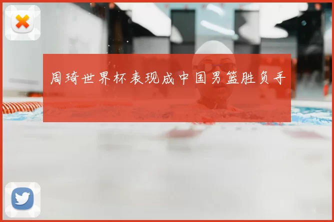 周琦世界杯表现成中国男篮胜负手