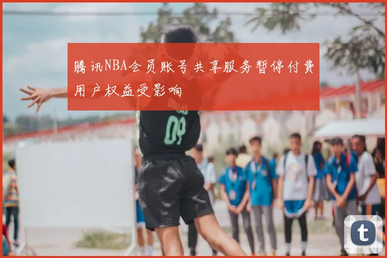 腾讯NBA会员账号共享服务暂停付费用户权益受影响