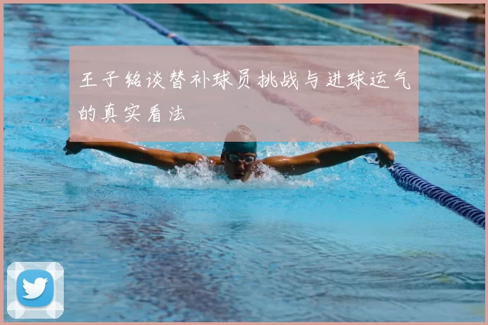 王子铭谈替补球员挑战与进球运气的真实看法