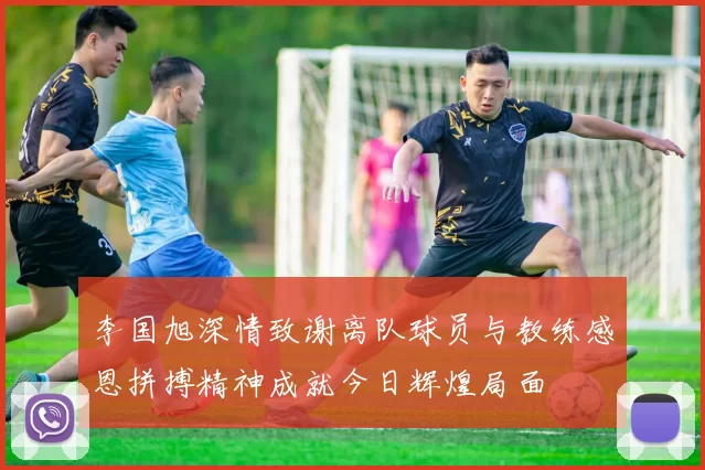 李国旭深情致谢离队球员与教练感恩拼搏精神成就今日辉煌局面