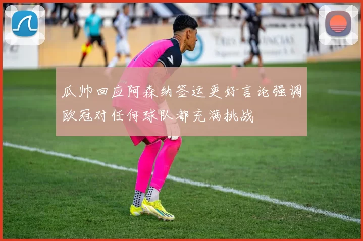 瓜帅回应阿森纳签运更好言论强调欧冠对任何球队都充满挑战