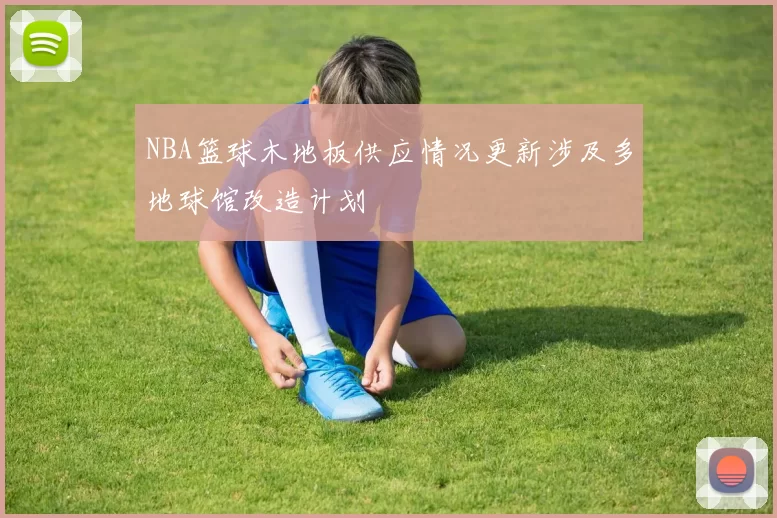 NBA篮球木地板供应情况更新涉及多地球馆改造计划