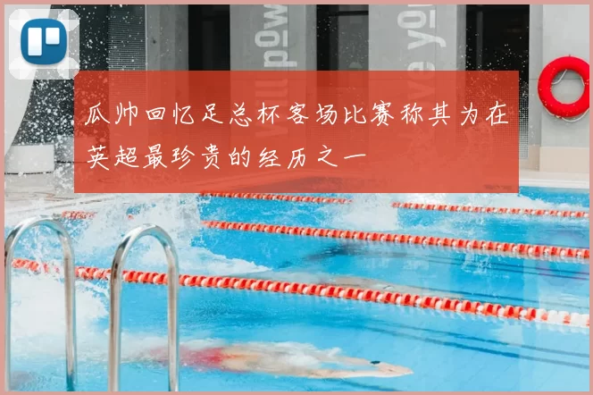 瓜帅回忆足总杯客场比赛称其为在英超最珍贵的经历之一