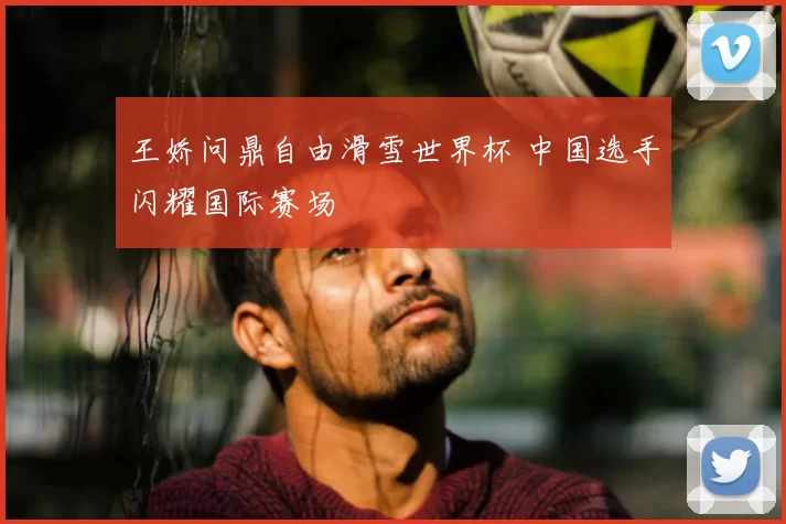 王娇问鼎自由滑雪世界杯 中国选手闪耀国际赛场