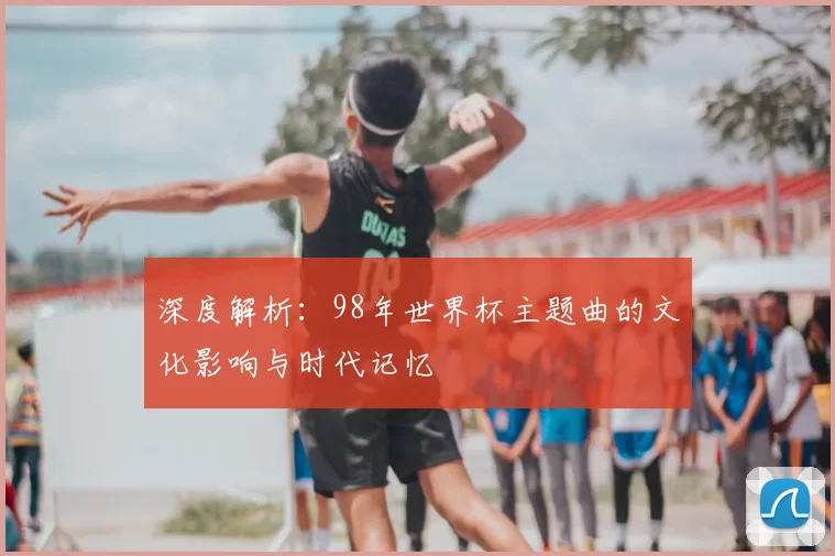深度解析:98年世界杯主题曲的文化影响与时代记忆