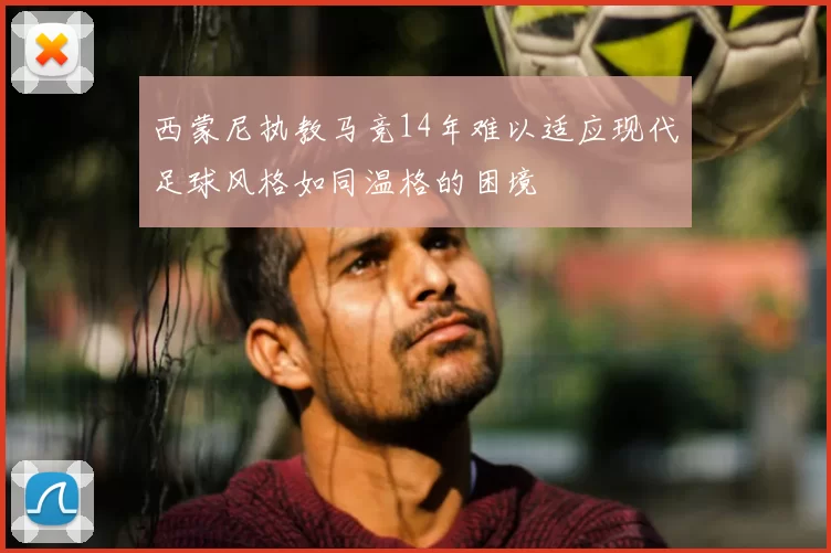 西蒙尼执教马竞14年难以适应现代足球风格如同温格的困境