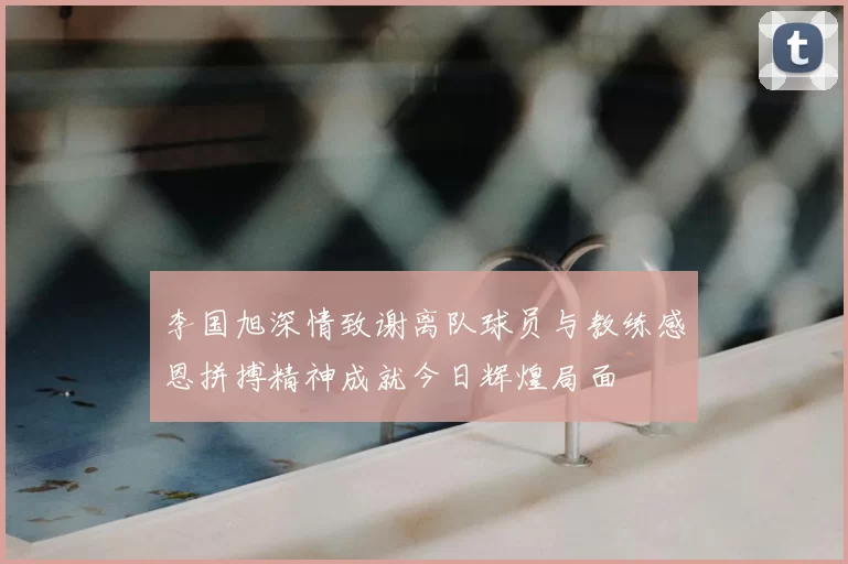李国旭深情致谢离队球员与教练感恩拼搏精神成就今日辉煌局面
