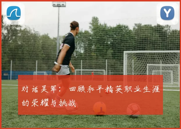 对话吴军：回顾和平精英职业生涯的荣耀与挑战